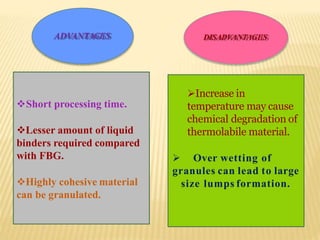 ADVANTAGES DISADVANTAGES
94
Short processing time.
Lesser amount of liquid
binders required compared
with FBG.
Highly cohesive material
can be granulated.
Increase in
temperature may cause
chemical degradation of
thermolabile material.
 Over wetting of
granules can lead to large
size lumps formation.
 