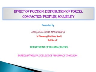EFFECT OF FRICTION, DISTRIBUTIONOF FORCES,
COMPACTIONPROFILES, SOLUBILITY
Presented by
MISS.JYOTIDIPAKMHOPREKAR
M Pharmacy(FirstYear,SemI)
RollNo. 06
DEPARTMENTOF PHARMACEUTICS
SHREESANTKRUPACOLLEGEOF PHARMACYGHOGAON.
 