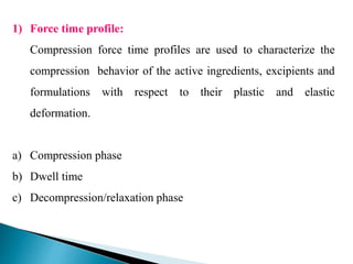1) Force time profile:
Compression force time profiles are used to characterize the
compression behavior of the active ingredients, excipients and
formulations with respect to their plastic and elastic
deformation.
a) Compression phase
b) Dwell time
c) Decompression/relaxation phase
 