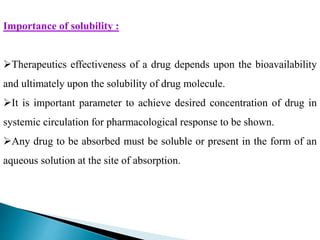 Importance of solubility :
Therapeutics effectiveness of a drug depends upon the bioavailability
and ultimately upon the solubility of drug molecule.
It is important parameter to achieve desired concentration of drug in
systemic circulation for pharmacological response to be shown.
Any drug to be absorbed must be soluble or present in the form of an
aqueous solution at the site of absorption.
 