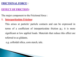 FRICTIONAL FORCE :
EFFECT OF FRICTION:
The major component to the Frictional force :
1. Interparticulate Friction:
This arises at particle/ particle contacts and can be expressed in
terms of a coefficient of interparticulate friction µ1; it is more
significant at low applied loads. Materials that reduce this effect are
referred to as glidants.
e.g. colloidal silica, corn starch, talc.
 
