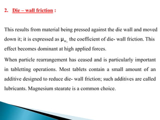When particle rearrangement has ceased and is particularly important
in tabletting operations. Most tablets contain a small amount of an
additive designed to reduce die- wall friction; such additives are called
lubricants. Magnesium stearate is a common choice.
2. Die – wall friction :
This results from material being pressed against the die wall and moved
down it; it is expressed as µw, the coefficient of die- wall friction. This
effect becomes dominant at high applied forces.
 