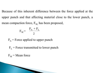 Because of this inherent difference between the force applied at the
upper punch and that affecting material close to the lower punch, a
mean compaction force, FM, has been proposed,
FA + FL
2
FM =
FA = Force applied to upper punch
FL = Force transmitted to lower punch
FM = Mean force
 