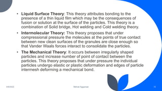 • Liquid Surface Theory: This theory attributes bonding to the
presence of a thin liquid film which may be the consequences of
fusion or solution at the surface of the particles. This theory is a
combination of Solid bridge, Hot welding and Cold welding theory.
• Intermolecular Theory: This theory proposes that under
compressional pressure the molecules at the points of true contact
between new clean surfaces of the granules are close enough so
that Vander Waals forces interact to consolidate the particles.
• The Mechanical Theory: It occurs between irregularly shaped
particles and increase number of point of contact between the
particles. This theory proposes that under pressure the individual
particles undergo elastic or plastic deformation and edges of particle
intermesh deforming a mechanical bond.
10
Mehak Aggarwal
4/6/2022
 