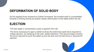DEFORMATION OF SOLID BODY
As the applied force /pressure is further increased, the bonded solid is consolidated
towards a limiting density by plastic/ elastic deformation of the tablet within the die.
11
Mehak Aggarwal
4/6/2022
EJECTION
The last stage in compression cycle is ejection from die.
The force necessary to eject a tablet involves the distinctive peak force required to
initiate ejection, by breaking of die wall– tablet adhesion. The second stage involves
the force required to push the tablet up the die wall, and the last force is required for
ejection.
 