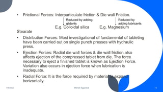 • Frictional Forces: Interparticulate friction & Die wall Friction.
E.g. Colloidal silica E.g. Magnesium
Stearate
• Distribution Forces: Most investigational of fundamental of tableting
have been carried out on single punch presses with hydraulic
press.
• Ejection Forces: Radial die wall forces & die wall friction also
affects ejection of the compressed tablet from die. The force
necessary to eject a finished tablet is known as Ejection Force.
Variation also occurs in ejection force when lubrication is
inadequate.
• Radial Force: It is the force required by material to expand
horizontally.
13
Mehak Aggarwal
4/6/2022
Reduced by adding
glidants
Reduced by
adding lubricants
 