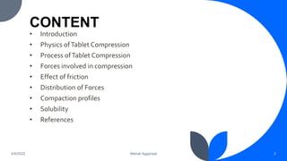 CONTENT
• Introduction
• Physics ofTablet Compression
• Process ofTablet Compression
• Forces involved in compression
• Effect of friction
• Distribution of Forces
• Compaction profiles
• Solubility
• References
2
Mehak Aggarwal
4/6/2022
 