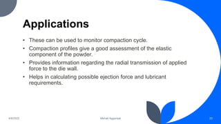 Applications
• These can be used to monitor compaction cycle.
• Compaction profiles give a good assessment of the elastic
component of the powder.
• Provides information regarding the radial transmission of applied
force to the die wall.
• Helps in calculating possible ejection force and lubricant
requirements.
4/6/2022 Mehak Aggarwal 23
 