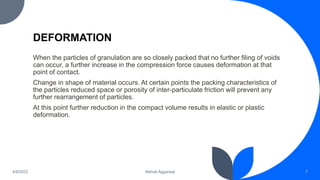 DEFORMATION
When the particles of granulation are so closely packed that no further filing of voids
can occur, a further increase in the compression force causes deformation at that
point of contact.
Change in shape of material occurs. At certain points the packing characteristics of
the particles reduced space or porosity of inter-particulate friction will prevent any
further rearrangement of particles.
At this point further reduction in the compact volume results in elastic or plastic
deformation.
7
Mehak Aggarwal
4/6/2022
 
