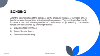 BONDING
After the fragmentation of the particles, as the pressure increases, formation of new
bonds between the particles at that contact area occurs. The hypothesis favoring for
increase in mechanical strength of bed of powder when subjected rising compressive
forces can be explained by following theories:
a) Liquid surface film theory
b) Intermolecular theory
c) The mechanical theory
9
Mehak Aggarwal
4/6/2022
 