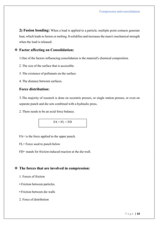 Compression and consolidation
P a g e | 14
2) Fusion bonding: When a load is applied to a particle, multiple point contacts generate
heat, which leads to fusion or melting. It solidifies and increases the mass's mechanical strength
when the load is released.
 Factor affecting on Consolidation:
1.One of the factors influencing consolidation is the material's chemical composition.
2. The size of the surface that is accessible.
3. The existence of pollutants on the surface.
4. The distance between surfaces.
Force distribution:
1.The majority of research is done on eccentric presses, or single station presses, or even on
separate punch and die sets combined with a hydraulic press.
2. There needs to be an axial force balance.
FA= is the force applied to the upper punch.
FL= Force used to punch below
FD= stands for friction-induced reaction at the die-wall.
 The forces that are involved in compression:
1. Forces of friction
• Friction between particles.
• Friction between die walls
2. Force of distribution
FA = FL + FD
 