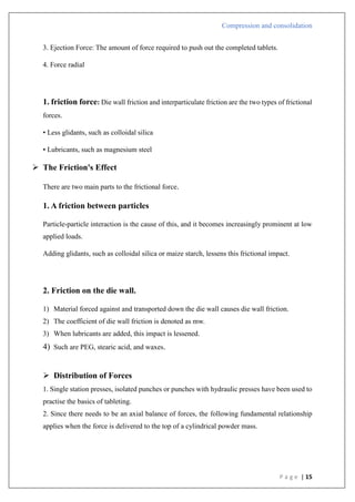 Compression and consolidation
P a g e | 15
3. Ejection Force: The amount of force required to push out the completed tablets.
4. Force radial
1. friction force: Die wall friction and interparticulate friction are the two types of frictional
forces.
• Less glidants, such as colloidal silica
• Lubricants, such as magnesium steel
 The Friction's Effect
There are two main parts to the frictional force.
1. A friction between particles
Particle-particle interaction is the cause of this, and it becomes increasingly prominent at low
applied loads.
Adding glidants, such as colloidal silica or maize starch, lessens this frictional impact.
2. Friction on the die wall.
1) Material forced against and transported down the die wall causes die wall friction.
2) The coefficient of die wall friction is denoted as mw.
3) When lubricants are added, this impact is lessened.
4) Such are PEG, stearic acid, and waxes.
 Distribution of Forces
1. Single station presses, isolated punches or punches with hydraulic presses have been used to
practise the basics of tableting.
2. Since there needs to be an axial balance of forces, the following fundamental relationship
applies when the force is delivered to the top of a cylindrical powder mass.
 