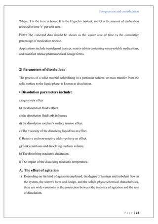 Compression and consolidation
P a g e | 24
Where, T is the time in hours, K is the Higuchi constant, and Q is the amount of medication
released in time "t" per unit area.
Plot: The collected data should be shown as the square root of time vs the cumulative
percentage of medication release.
Applications include transdermal devices, matrix tablets containing water-soluble medications,
and modified release pharmaceutical dosage forms.
2) Parameters of dissolution:
The process of a solid material solubilizing in a particular solvent, or mass transfer from the
solid surface to the liquid phase, is known as dissolution.
• Dissolution parameters include:
a) agitation's effect
b) the dissolution fluid's effect
c) the dissolution fluid's pH influence
d) the dissolution medium's surface tension effect.
e) The viscosity of the dissolving liquid has an effect.
f) Reactive and non-reactive additives have an effect.
g) Sink conditions and dissolving medium volume.
h) The dissolving medium's deaeration.
i) The impact of the dissolving medium's temperature.
A. The effect of agitation
1) Depending on the kind of agitation employed, the degree of laminar and turbulent flow in
the system, the stirrer's form and design, and the solid's physicochemical characteristics,
there are wide variations in the connection between the intensity of agitation and the rate
of dissolution.
 