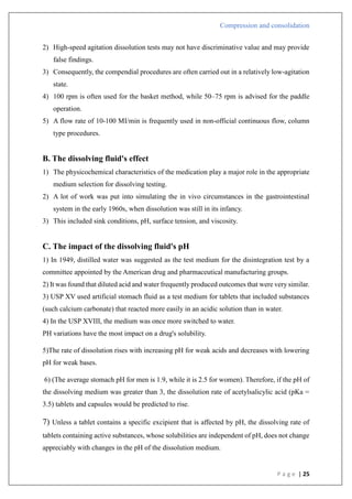 Compression and consolidation
P a g e | 25
2) High-speed agitation dissolution tests may not have discriminative value and may provide
false findings.
3) Consequently, the compendial procedures are often carried out in a relatively low-agitation
state.
4) 100 rpm is often used for the basket method, while 50–75 rpm is advised for the paddle
operation.
5) A flow rate of 10-100 MI/min is frequently used in non-official continuous flow, column
type procedures.
B. The dissolving fluid's effect
1) The physicochemical characteristics of the medication play a major role in the appropriate
medium selection for dissolving testing.
2) A lot of work was put into simulating the in vivo circumstances in the gastrointestinal
system in the early 1960s, when dissolution was still in its infancy.
3) This included sink conditions, pH, surface tension, and viscosity.
C. The impact of the dissolving fluid's pH
1) In 1949, distilled water was suggested as the test medium for the disintegration test by a
committee appointed by the American drug and pharmaceutical manufacturing groups.
2) It was found that diluted acid and water frequently produced outcomes that were very similar.
3) USP XV used artificial stomach fluid as a test medium for tablets that included substances
(such calcium carbonate) that reacted more easily in an acidic solution than in water.
4) In the USP XVIII, the medium was once more switched to water.
PH variations have the most impact on a drug's solubility.
5)The rate of dissolution rises with increasing pH for weak acids and decreases with lowering
pH for weak bases.
6) (The average stomach pH for men is 1.9, while it is 2.5 for women). Therefore, if the pH of
the dissolving medium was greater than 3, the dissolution rate of acetylsalicylic acid (pKa =
3.5) tablets and capsules would be predicted to rise.
7) Unless a tablet contains a specific excipient that is affected by pH, the dissolving rate of
tablets containing active substances, whose solubilities are independent of pH, does not change
appreciably with changes in the pH of the dissolution medium.
 