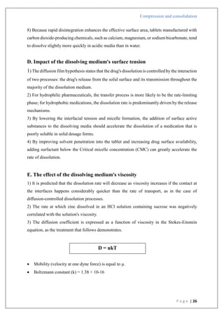 Compression and consolidation
P a g e | 26
8) Because rapid disintegration enhances the effective surface area, tablets manufactured with
carbon dioxide-producing chemicals, such as calcium, magnesium, or sodium bicarbonate, tend
to dissolve slightly more quickly in acidic media than in water.
D. Impact of the dissolving medium's surface tension
1) The diffusion film hypothesis states that the drug's dissolution is controlled by the interaction
of two processes: the drug's release from the solid surface and its transmission throughout the
majority of the dissolution medium.
2) For hydrophilic pharmaceuticals, the transfer process is more likely to be the rate-limiting
phase; for hydrophobic medications, the dissolution rate is predominantly driven by the release
mechanisms.
3) By lowering the interfacial tension and micelle formation, the addition of surface active
substances to the dissolving media should accelerate the dissolution of a medication that is
poorly soluble in solid dosage forms.
4) By improving solvent penetration into the tablet and increasing drug surface availability,
adding surfactant below the Critical micelle concentration (CMC) can greatly accelerate the
rate of dissolution.
E. The effect of the dissolving medium's viscosity
1) It is predicted that the dissolution rate will decrease as viscosity increases if the contact at
the interfaces happens considerably quicker than the rate of transport, as in the case of
diffusion-controlled dissolution processes.
2) The rate at which zinc dissolved in an HCl solution containing sucrose was negatively
correlated with the solution's viscosity.
3) The diffusion coefficient is expressed as a function of viscosity in the Stokes-Einstein
equation, as the treatment that follows demonstrates.
 Mobility (velocity at one dyne force) is equal to μ.
 Boltzmann constant (k) = 1.38 × 10-16
D = ukT
 