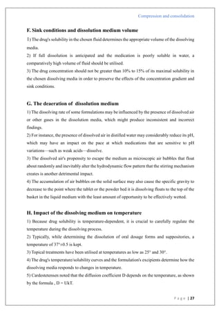 Compression and consolidation
P a g e | 27
F. Sink conditions and dissolution medium volume
1) The drug's solubility in the chosen fluid determines the appropriate volume of the dissolving
media.
2) If full dissolution is anticipated and the medication is poorly soluble in water, a
comparatively high volume of fluid should be utilised.
3) The drug concentration should not be greater than 10% to 15% of its maximal solubility in
the chosen dissolving media in order to preserve the effects of the concentration gradient and
sink conditions.
G. The deaeration of dissolution medium
1) The dissolving rate of some formulations may be influenced by the presence of dissolved air
or other gases in the dissolution media, which might produce inconsistent and incorrect
findings.
2) For instance, the presence of dissolved air in distilled water may considerably reduce its pH,
which may have an impact on the pace at which medications that are sensitive to pH
variations—such as weak acids—dissolve.
3) The dissolved air's propensity to escape the medium as microscopic air bubbles that float
about randomly and inevitably alter the hydrodynamic flow pattern that the stirring mechanism
creates is another detrimental impact.
4) The accumulation of air bubbles on the solid surface may also cause the specific gravity to
decrease to the point where the tablet or the powder bed it is dissolving floats to the top of the
basket in the liquid medium with the least amount of opportunity to be effectively wetted.
H. Impact of the dissolving medium on temperature
1) Because drug solubility is temperature-dependent, it is crucial to carefully regulate the
temperature during the dissolving process.
2) Typically, while determining the dissolution of oral dosage forms and suppositories, a
temperature of 37°±0.5 is kept.
3) Topical treatments have been utilised at temperatures as low as 25° and 30°.
4) The drug's temperature/solubility curves and the formulation's excipients determine how the
dissolving media responds to changes in temperature.
5) Cardestetensen noted that the diffusion coefficient D depends on the temperature, as shown
by the formula , D = UkT.
 