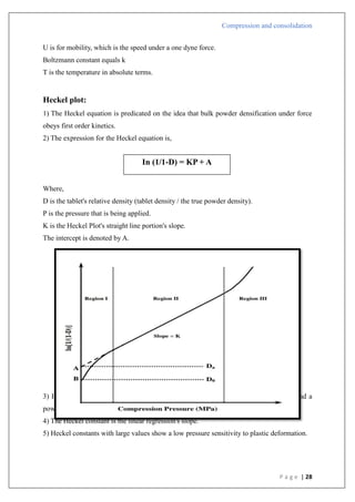 Compression and consolidation
P a g e | 28
U is for mobility, which is the speed under a one dyne force.
Boltzmann constant equals k
T is the temperature in absolute terms.
Heckel plot:
1) The Heckel equation is predicated on the idea that bulk powder densification under force
obeys first order kinetics.
2) The expression for the Heckel equation is,
Where,
D is the tablet's relative density (tablet density / the true powder density).
P is the pressure that is being applied.
K is the Heckel Plot's straight line portion's slope.
The intercept is denoted by A.
3) Heckel proposed a linear connection in 1961 between the pressure that is applied and a
powder's relative porosity, or inverse density.
4) The Heckel constant is the linear regression's slope.
5) Heckel constants with large values show a low pressure sensitivity to plastic deformation.
In (1/1-D) = KP + A
 