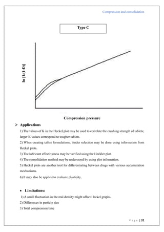 Compression and consolidation
P a g e | 32
Compression pressure
 Applications
1) The values of K in the Heckel plot may be used to correlate the crushing strength of tablets;
larger K values correspond to tougher tablets.
2) When creating tablet formulations, binder selection may be done using information from
Heckel plots.
3) The lubricant effectiveness may be verified using the Heckler plot.
4) The consolidation method may be understood by using plot information.
5) Heckel plots are another tool for differentiating between drugs with various accumulation
mechanisms.
6) It may also be applied to evaluate plasticity.
 Limitations:
1) A small fluctuation in the real density might affect Heckel graphs.
2) Differences in particle size
3) Total compression time
Type C
In
[1/(1-D)]
 