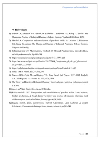 Compression and consolidation
P a g e | 34
 References:
1) Banker GS, Anderson NR. Tablets, In: Lachman L, Liberman HA, Kanig JL, editors. The
Theory and Practice of Industrial Pharmacy, 3rd ed., Bombay, Varghese Publishing, 1976.
2) Marshall K. Compression and consolidation of powdered solids, In: Lachman L, Lieberman
HA, Kanig JL, editors. The Theory and Practice of Industrial Pharmacy, 3rd ed. Bombay,
Varghese Publishing
3) Subrahmanyam C.V. Micromeritics, Textbook Of Physical Pharmaceutics, Second Edition,
vallabh prakashan,delhi, Pp-180-234.
4) https://suntextreviews.org/uploads/journals/pdfs/1672138095.pdf
5) https://www.researchgate.net/publication/261727464_Compression_physics_of_pharmaceuti
cal_powders_A_review
6) https://globalresearchonline.net/journalcontents/volume7issue2/article-013.pdf
7) Jones, T.M: J. Pharm. Sci.,57:2015,196
8) Travers, D.N., Celik, M., and Buttery, T.C.: Drug Devel. Ind. Pharm., 9:139,1983 .Rankell,
A.S., and Higuchi, T.:J. Pharm. Sci. Ed.,48:26,1959.
9) The Theory and Practice of Industrial Pharmacy Leon Lachman, Herbert A. Lieberman, Joseph
L. Kanic
10) mages an Video: Source Google and Wikipedia.
11) Keith marshall 1987, Compression and consolidation of powderd solids, Leon lachman,
Herbert a.Liberman, & Joseph kanig The theory and practice of industrial pharmacy, third
edition varghese publication house, bombay, pp. 66,68,70-88.
12) Eugene parrott, 2007, Compression, Herbert A.Liberman, Leon Lachman & Joseph
B.Schwartz, Pharmaceutical dosage forms, tablets, volume ii,pp.201-241.
 