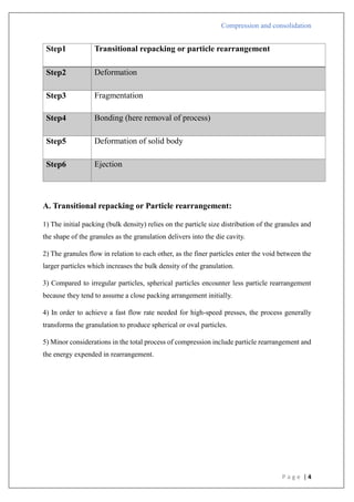 Compression and consolidation
P a g e | 4
Step1 Transitional repacking or particle rearrangement
Step2 Deformation
Step3 Fragmentation
Step4 Bonding (here removal of process)
Step5 Deformation of solid body
Step6 Ejection
A. Transitional repacking or Particle rearrangement:
1) The initial packing (bulk density) relies on the particle size distribution of the granules and
the shape of the granules as the granulation delivers into the die cavity.
2) The granules flow in relation to each other, as the finer particles enter the void between the
larger particles which increases the bulk density of the granulation.
3) Compared to irregular particles, spherical particles encounter less particle rearrangement
because they tend to assume a close packing arrangement initially.
4) In order to achieve a fast flow rate needed for high-speed presses, the process generally
transforms the granulation to produce spherical or oval particles.
5) Minor considerations in the total process of compression include particle rearrangement and
the energy expended in rearrangement.
 