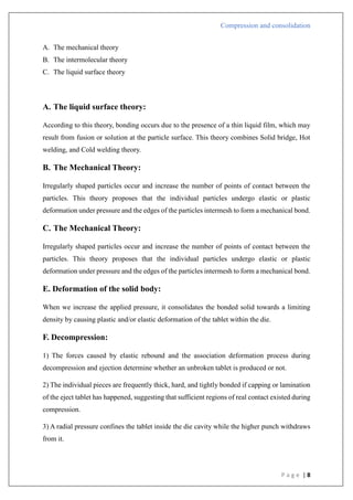 Compression and consolidation
P a g e | 8
A. The mechanical theory
B. The intermolecular theory
C. The liquid surface theory
A. The liquid surface theory:
According to this theory, bonding occurs due to the presence of a thin liquid film, which may
result from fusion or solution at the particle surface. This theory combines Solid bridge, Hot
welding, and Cold welding theory.
B. The Mechanical Theory:
Irregularly shaped particles occur and increase the number of points of contact between the
particles. This theory proposes that the individual particles undergo elastic or plastic
deformation under pressure and the edges of the particles intermesh to form a mechanical bond.
C. The Mechanical Theory:
Irregularly shaped particles occur and increase the number of points of contact between the
particles. This theory proposes that the individual particles undergo elastic or plastic
deformation under pressure and the edges of the particles intermesh to form a mechanical bond.
E. Deformation of the solid body:
When we increase the applied pressure, it consolidates the bonded solid towards a limiting
density by causing plastic and/or elastic deformation of the tablet within the die.
F. Decompression:
1) The forces caused by elastic rebound and the association deformation process during
decompression and ejection determine whether an unbroken tablet is produced or not.
2) The individual pieces are frequently thick, hard, and tightly bonded if capping or lamination
of the eject tablet has happened, suggesting that sufficient regions of real contact existed during
compression.
3) A radial pressure confines the tablet inside the die cavity while the higher punch withdraws
from it.
 