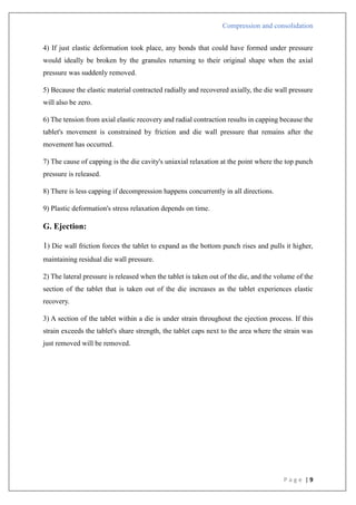 Compression and consolidation
P a g e | 9
4) If just elastic deformation took place, any bonds that could have formed under pressure
would ideally be broken by the granules returning to their original shape when the axial
pressure was suddenly removed.
5) Because the elastic material contracted radially and recovered axially, the die wall pressure
will also be zero.
6) The tension from axial elastic recovery and radial contraction results in capping because the
tablet's movement is constrained by friction and die wall pressure that remains after the
movement has occurred.
7) The cause of capping is the die cavity's uniaxial relaxation at the point where the top punch
pressure is released.
8) There is less capping if decompression happens concurrently in all directions.
9) Plastic deformation's stress relaxation depends on time.
G. Ejection:
1) Die wall friction forces the tablet to expand as the bottom punch rises and pulls it higher,
maintaining residual die wall pressure.
2) The lateral pressure is released when the tablet is taken out of the die, and the volume of the
section of the tablet that is taken out of the die increases as the tablet experiences elastic
recovery.
3) A section of the tablet within a die is under strain throughout the ejection process. If this
strain exceeds the tablet's share strength, the tablet caps next to the area where the strain was
just removed will be removed.
 