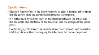 Ejection force:
• Ejection force refers to the force required to eject a formed tablet from
the die cavity once the compression process is complete.
• It’s influenced by factors such as the friction between the tablet and
the die walls, the elasticity of the material, and the design of the tablet
press.
• Controlling ejection force is important to ensure smooth and consistent
tablet ejection without damaging the tablets or the press equipment.
 