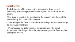Radial force :
• Radial force in tablet compression refers to the force exerted
outwardly by the compressed material against the walls of the die
cavity.
• This force is essential for maintaining the integrity and shape of the
tablet during the compression process.
• Controlling radial force is crucial for achieving uniform tablet weight,
thickness, and hardness.
• It’s influenced by factors such as the properties of the tablet
formulation, the design of the die, and the compression force applied
during the process.
 
