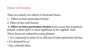 Effect of Friction
There are mainly two effects of frictional forces:
1. Effect on Inter particulate friction
2. Effect of die-wall friction
1. Effect on Inter particulate friction forces occur due to particle-
particle contact and it is more significant at low applied load.
These forces are reduced by using glidants.
▪ It is expressed in terms of co-efficient of inter particulate friction.
▪ It is denoted by µ1.
▪ Eg; colloidal silica.
 