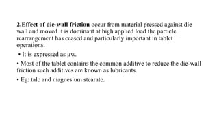 2.Effect of die-wall friction occur from material pressed against die
wall and moved it is dominant at high applied load the particle
rearrangement has ceased and particularly important in tablet
operations.
▪ It is expressed as µw.
▪ Most of the tablet contains the common additive to reduce the die-wall
friction such additives are known as lubricants.
▪ Eg: talc and magnesium stearate.
 