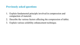 Previously asked questions
1. Explain fundamental principle involved in compression and
compaction of material.
2. Describe the various factors affecting the compression of tablet.
3. Explain various solubility enhancement technique.
 