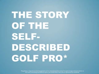 THE STORY
OF THE
SELF-
DESCRIBED
GOLF PRO*
 *By golf pro, I mean for as much equipment as I’ve amassed and the money I’ve spent trying to become better at
         this most frustrating and addictive sport, you would think I was a pro or sponsored by somebody.
 