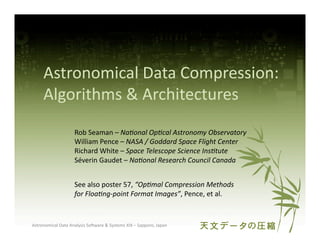 Astronomical	
  Data	
  Compression:	
  
        Algorithms	
  &	
  Architectures	
  
                             Rob	
  Seaman	
  –	
  Na#onal	
  Op#cal	
  Astronomy	
  Observatory	
  
                             William	
  Pence	
  –	
  NASA	
  /	
  Goddard	
  Space	
  Flight	
  Center	
  
                             Richard	
  White	
  –	
  Space	
  Telescope	
  Science	
  Ins#tute	
  
                             Séverin	
  Gaudet	
  –	
  Na#onal	
  Research	
  Council	
  Canada	
  


                             See	
  also	
  poster	
  57,	
  “Op#mal	
  Compression	
  Methods	
  
                             for	
  Floa#ng-­‐point	
  Format	
  Images”,	
  Pence,	
  et	
  al.	
  


Astronomical	
  Data	
  Analysis	
  SoAware	
  &	
  Systems	
  XIX	
  –	
  Sapporo,	
  Japan	
  
 