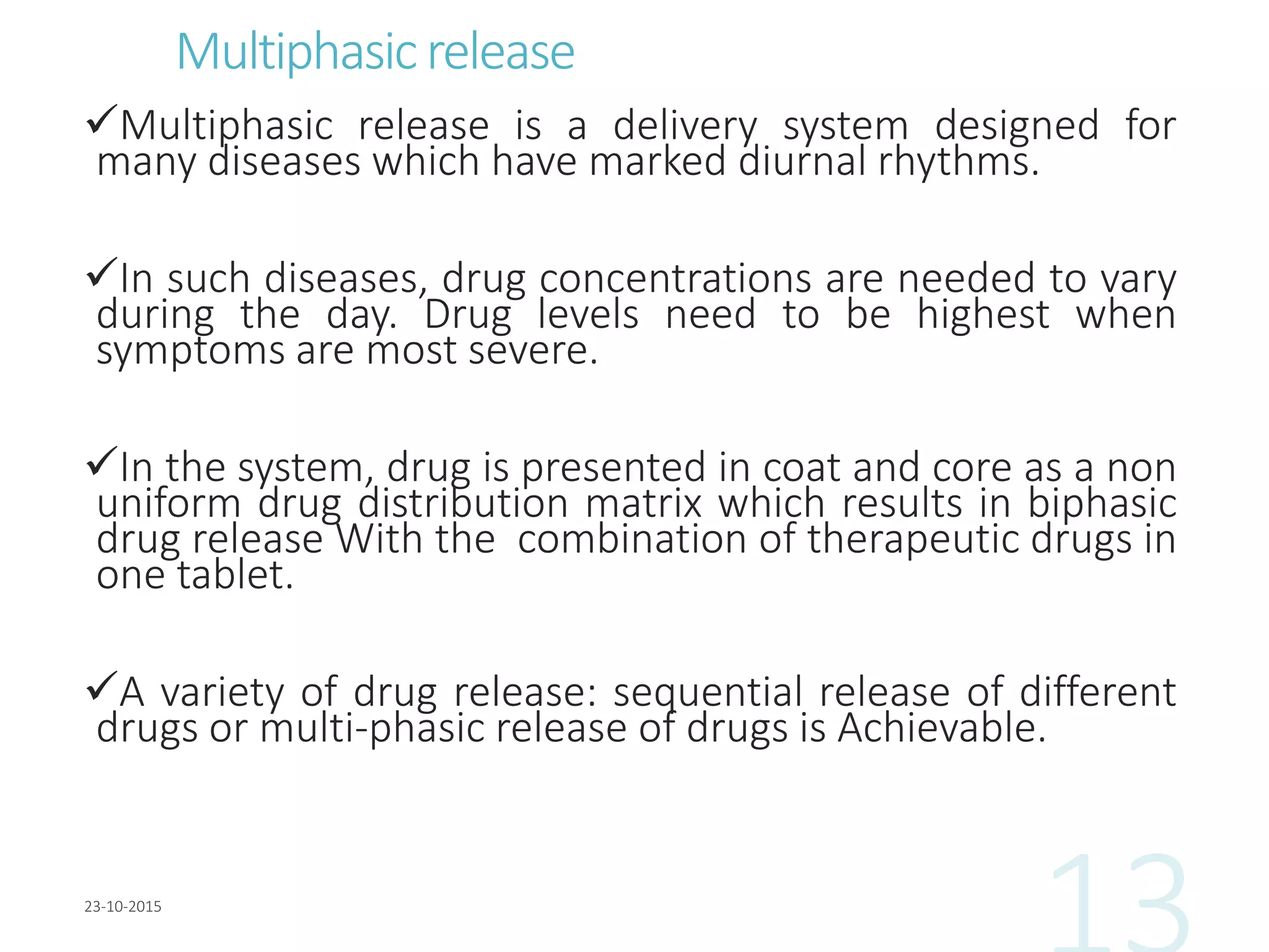 Multiphasicrelease
Multiphasic release is a delivery system designed for
many diseases which have marked diurnal rhythms.
In such diseases, drug concentrations are needed to vary
during the day. Drug levels need to be highest when
symptoms are most severe.
In the system, drug is presented in coat and core as a non
uniform drug distribution matrix which results in biphasic
drug release With the combination of therapeutic drugs in
one tablet.
A variety of drug release: sequential release of different
drugs or multi-phasic release of drugs is Achievable.
 