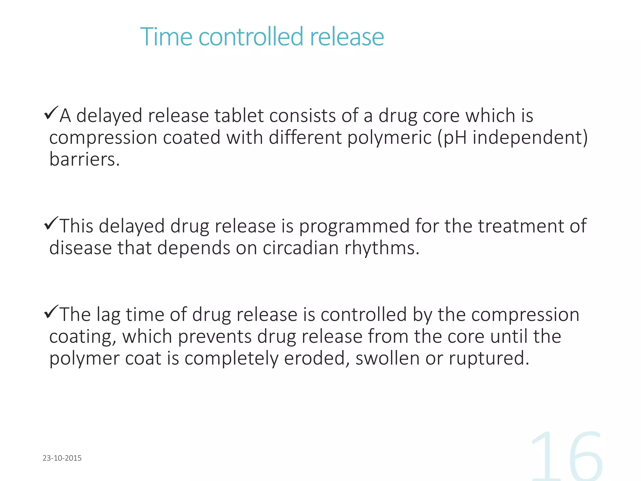 Time controlled release
A delayed release tablet consists of a drug core which is
compression coated with different polymeric (pH independent)
barriers.
This delayed drug release is programmed for the treatment of
disease that depends on circadian rhythms.
The lag time of drug release is controlled by the compression
coating, which prevents drug release from the core until the
polymer coat is completely eroded, swollen or ruptured.
 