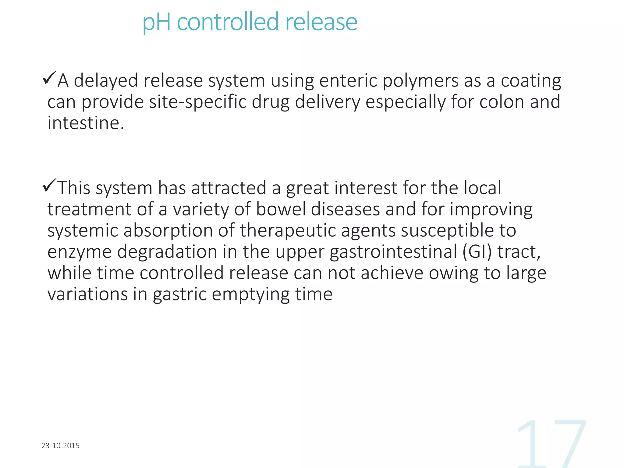 pH controlled release
A delayed release system using enteric polymers as a coating
can provide site-specific drug delivery especially for colon and
intestine.
This system has attracted a great interest for the local
treatment of a variety of bowel diseases and for improving
systemic absorption of therapeutic agents susceptible to
enzyme degradation in the upper gastrointestinal (GI) tract,
while time controlled release can not achieve owing to large
variations in gastric emptying time
 