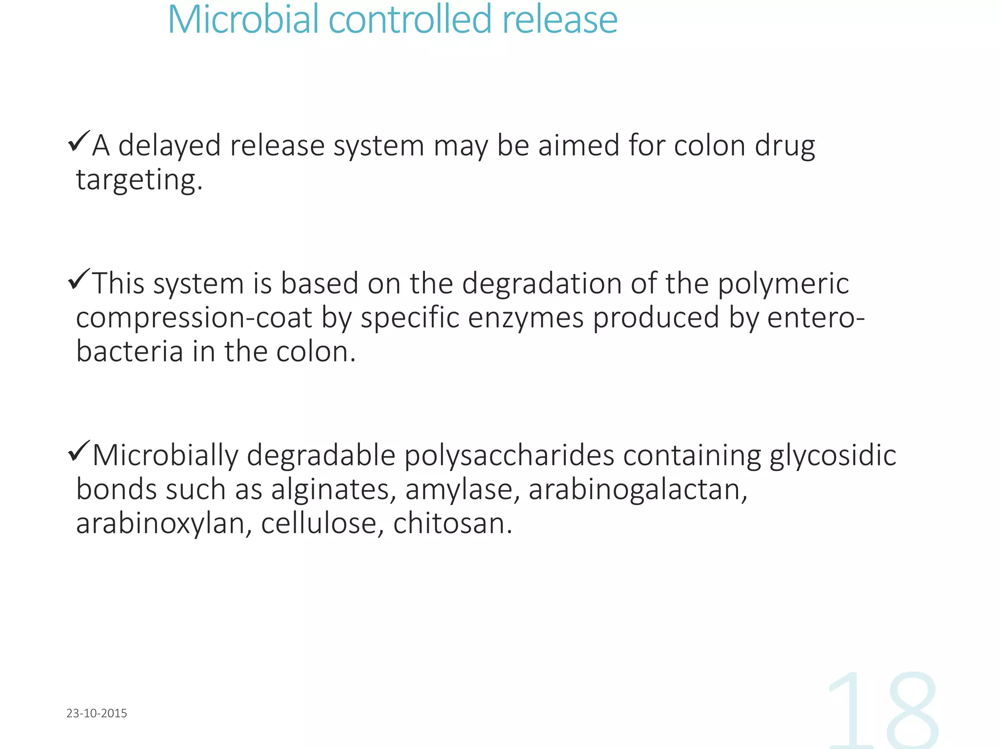 Microbialcontrolled release
A delayed release system may be aimed for colon drug
targeting.
This system is based on the degradation of the polymeric
compression-coat by specific enzymes produced by entero-
bacteria in the colon.
Microbially degradable polysaccharides containing glycosidic
bonds such as alginates, amylase, arabinogalactan,
arabinoxylan, cellulose, chitosan.
 