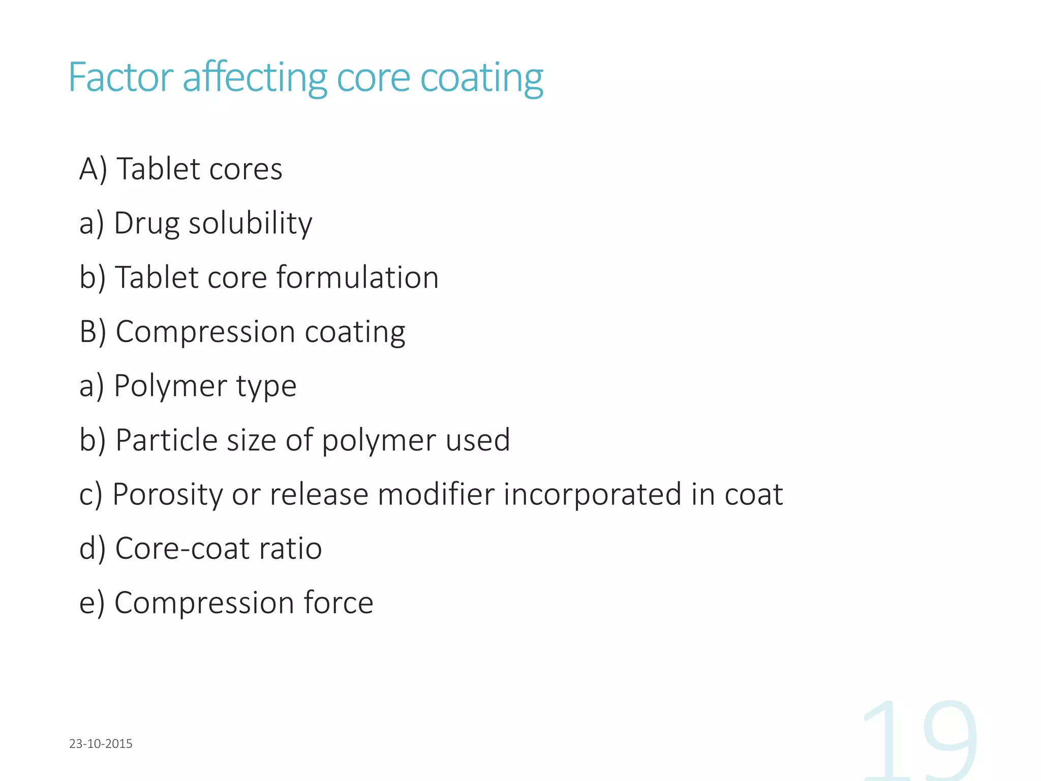 Factoraffectingcore coating
A) Tablet cores
a) Drug solubility
b) Tablet core formulation
B) Compression coating
a) Polymer type
b) Particle size of polymer used
c) Porosity or release modifier incorporated in coat
d) Core-coat ratio
e) Compression force
 