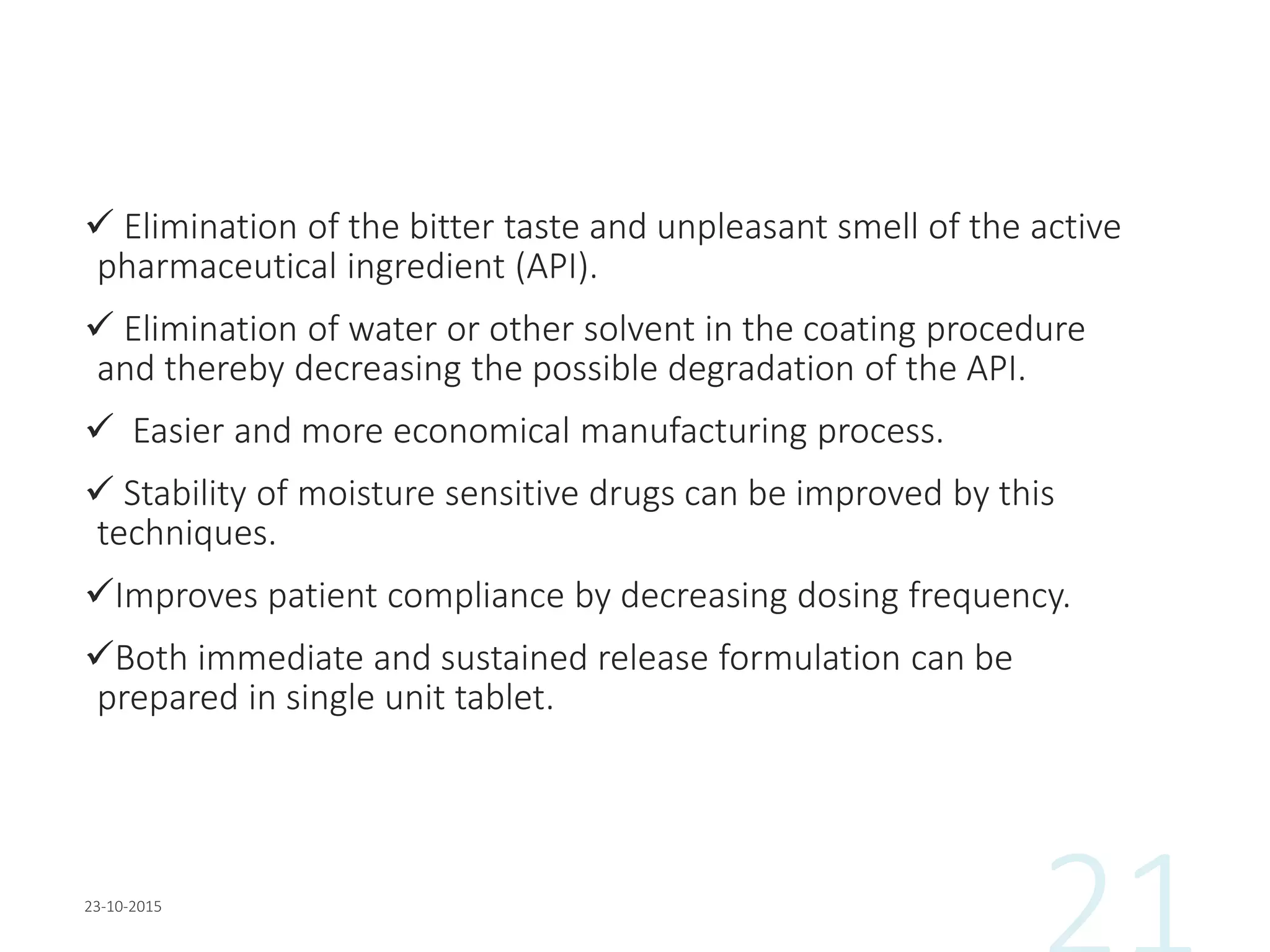  Elimination of the bitter taste and unpleasant smell of the active
pharmaceutical ingredient (API).
 Elimination of water or other solvent in the coating procedure
and thereby decreasing the possible degradation of the API.
 Easier and more economical manufacturing process.
 Stability of moisture sensitive drugs can be improved by this
techniques.
Improves patient compliance by decreasing dosing frequency.
Both immediate and sustained release formulation can be
prepared in single unit tablet.
 