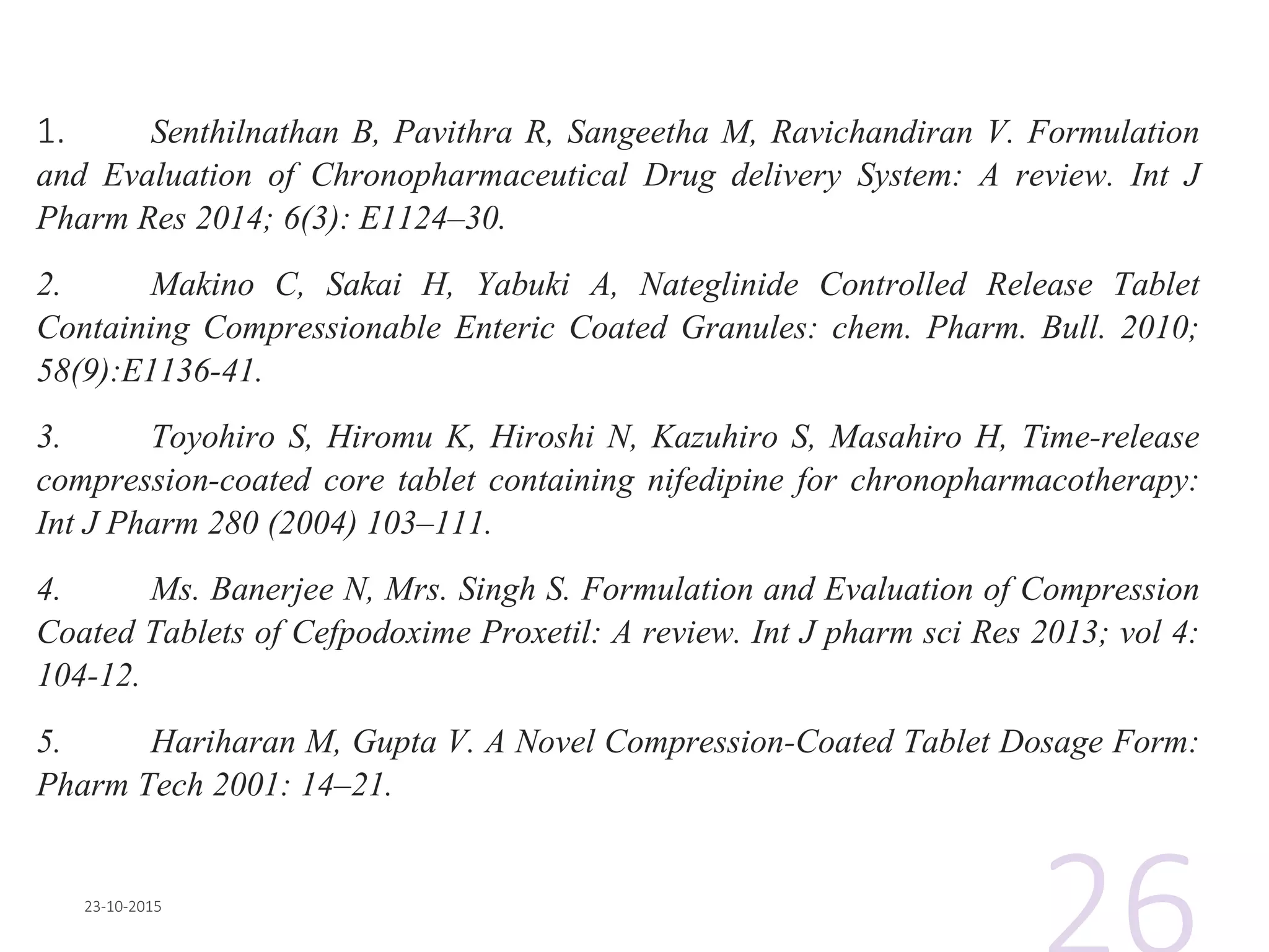 1. Senthilnathan B, Pavithra R, Sangeetha M, Ravichandiran V. Formulation
and Evaluation of Chronopharmaceutical Drug delivery System: A review. Int J
Pharm Res 2014; 6(3): E1124–30.
2. Makino C, Sakai H, Yabuki A, Nateglinide Controlled Release Tablet
Containing Compressionable Enteric Coated Granules: chem. Pharm. Bull. 2010;
58(9):E1136-41.
3. Toyohiro S, Hiromu K, Hiroshi N, Kazuhiro S, Masahiro H, Time-release
compression-coated core tablet containing nifedipine for chronopharmacotherapy:
Int J Pharm 280 (2004) 103–111.
4. Ms. Banerjee N, Mrs. Singh S. Formulation and Evaluation of Compression
Coated Tablets of Cefpodoxime Proxetil: A review. Int J pharm sci Res 2013; vol 4:
104-12.
5. Hariharan M, Gupta V. A Novel Compression-Coated Tablet Dosage Form:
Pharm Tech 2001: 14–21.
 