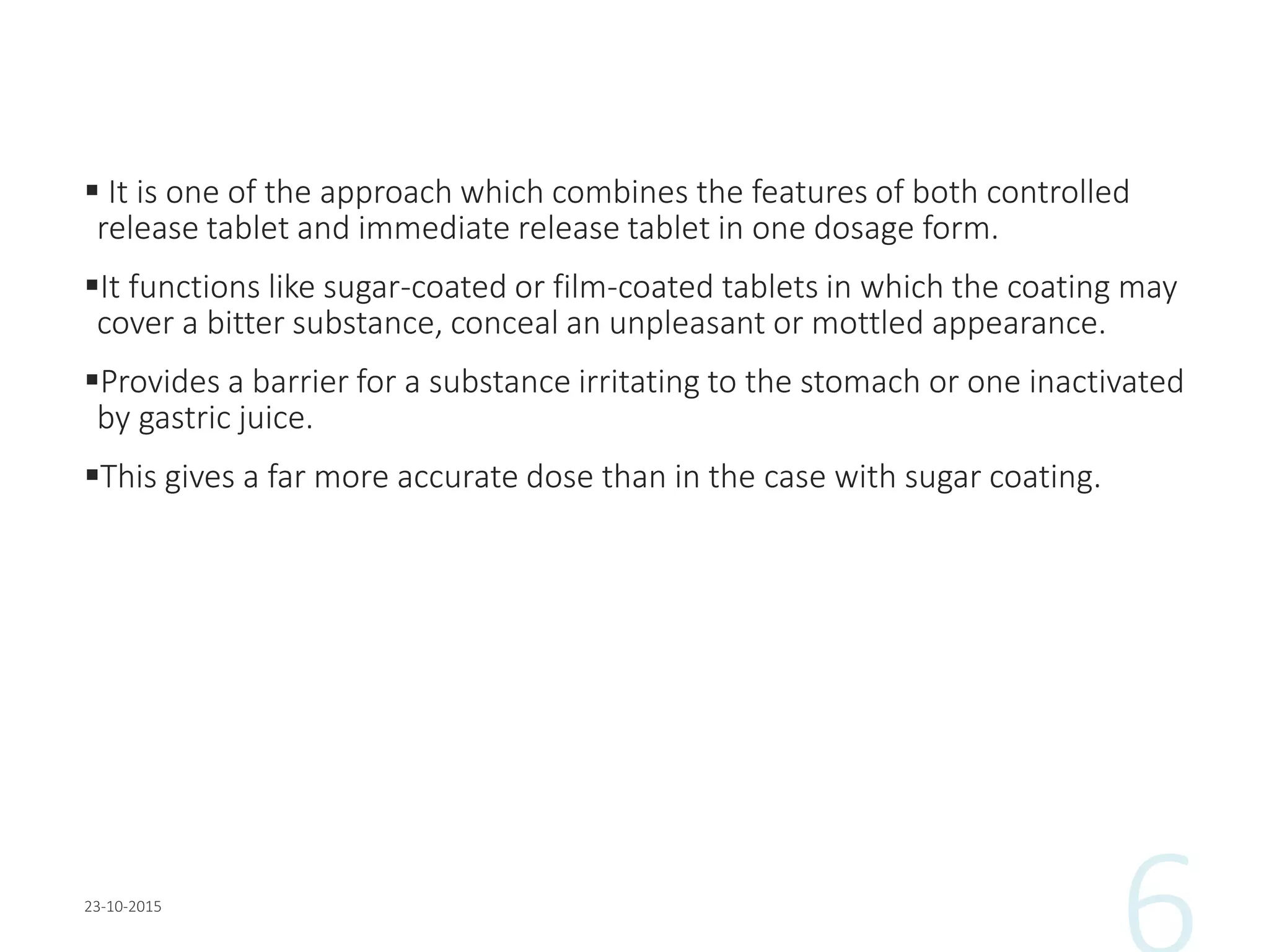  It is one of the approach which combines the features of both controlled
release tablet and immediate release tablet in one dosage form.
It functions like sugar-coated or film-coated tablets in which the coating may
cover a bitter substance, conceal an unpleasant or mottled appearance.
Provides a barrier for a substance irritating to the stomach or one inactivated
by gastric juice.
This gives a far more accurate dose than in the case with sugar coating.
 