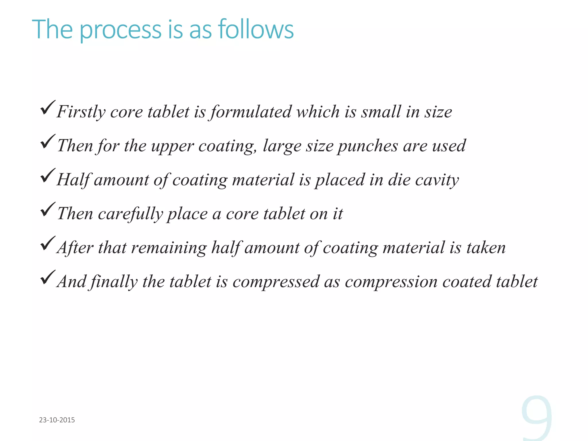 The process is as follows
Firstly core tablet is formulated which is small in size
Then for the upper coating, large size punches are used
Half amount of coating material is placed in die cavity
Then carefully place a core tablet on it
After that remaining half amount of coating material is taken
And finally the tablet is compressed as compression coated tablet
 