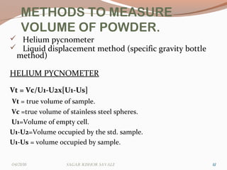 METHODS TO MEASURE
VOLUME OF POWDER.
 Helium pycnometer
 Liquid displacement method (specific gravity bottle
method)
HELIUM PYCNOMETER
Vt = Vc/U1-U2x[U1-Us]
Vt = true volume of sample.
Vc =true volume of stainless steel spheres.
U1=Volume of empty cell.
U1-U2=Volume occupied by the std. sample.
U1-Us = volume occupied by sample.
121204/21/16 Sagar KiShor Savale
 