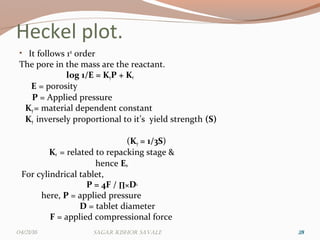 Heckel plot.
• It follows 1st
order
The pore in the mass are the reactant.
log 1/E = KyP + Kr
E = porosity
P = Applied pressure
Ky= material dependent constant
Ky inversely proportional to it’s yield strength (S)
(Ky = 1/3S)
Kr = related to repacking stage &
hence E0
For cylindrical tablet,
P = 4F / ∏×D2
here, P = applied pressure
D = tablet diameter
F = applied compressional force
282804/21/16 Sagar KiShor Savale
 