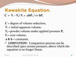 Kawakita Equation.
C = Vi – Vp/ Vt = abPa / 1+ bPa
C = degree of volume reduction,
Vi = initial apparent volume,
Vp =powder volume under applied pressure Pa,
Vt = true volume,
a & b = constants.
 LIMITATION: Compaction process can be
described upto certain pressure, above which the
equation is no longer linear.
303004/21/16 Sagar KiShor Savale
 