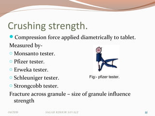 Crushing strength.
Compression force applied diametrically to tablet.
Measured by-
o Monsanto tester.
o Pfizer tester.
o Erweka tester.
o Schleuniger tester.
o Strongcobb tester.
Fracture across granule – size of granule influence
strength
3333
Fig:- pfizer tester.
04/21/16 Sagar KiShor Savale
 