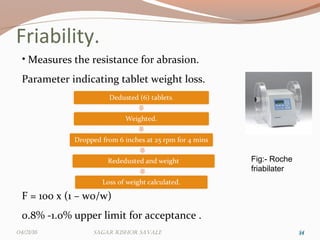 Friability.
3434
• Measures the resistance for abrasion.
Parameter indicating tablet weight loss.
F = 100 x (1 – wo/w)
0.8% -1.0% upper limit for acceptance .
Fig:- Roche
friabilater
04/21/16 Sagar KiShor Savale
 