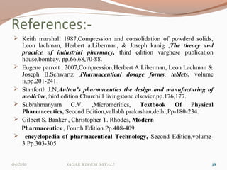 References:-
 Keith marshall 1987,Compression and consolidation of powderd solids,
Leon lachman, Herbert a.Liberman, & Joseph kanig ,The theory and
practice of industrial pharmacy, third edition varghese publication
house,bombay, pp.66,68,70-88.
 Eugene parrott , 2007,Compression,Herbert A.Liberman, Leon Lachman &
Joseph B.Schwartz ,Pharmaceutical dosage forms, tablets, volume
ii,pp.201-241.
 Stanforth J.N,Aulton’s pharmaceutics the design and manufacturing of
medicine,third edition,Churchill livingstone elsevier,pp.176,177.
 Subrahmanyam C.V. ,Micromeritics, Textbook Of Physical
Pharmaceutics, Second Edition,vallabh prakashan,delhi,Pp-180-234.
 Gilbert S. Banker , Christopher T. Rhodes, Modern
Pharmaceutics , Fourth Edition.Pp.408-409.
 encyclopedia of pharmaceutical Technology, Second Edition,volume-
3.Pp.303-305
383804/21/16 Sagar KiShor Savale
 