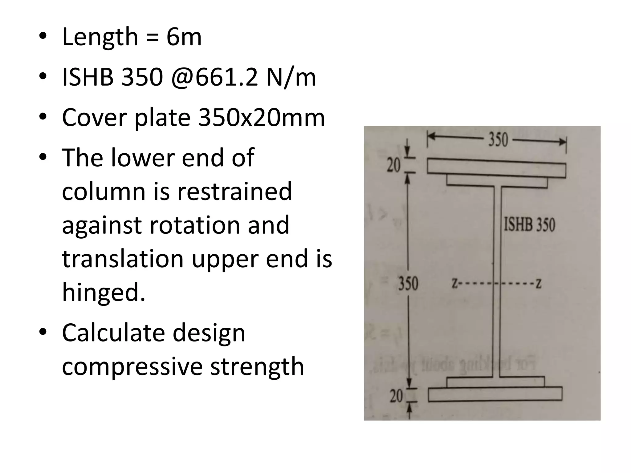 • Length = 6m
• ISHB 350 @661.2 N/m
• Cover plate 350x20mm
• The lower end of
column is restrained
against rotation and
translation upper end is
hinged.
• Calculate design
compressive strength
 