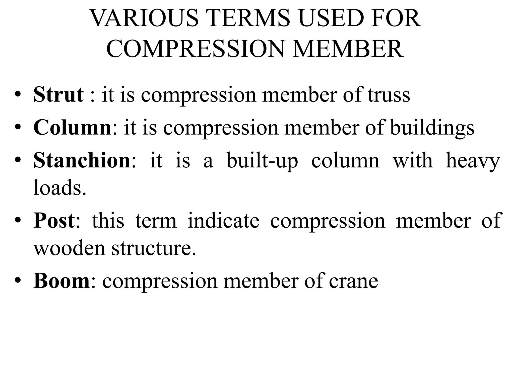 VARIOUS TERMS USED FOR
COMPRESSION MEMBER
• Strut : it is compression member of truss
• Column: it is compression member of buildings
• Stanchion: it is a built-up column with heavy
loads.
• Post: this term indicate compression member of
wooden structure.
• Boom: compression member of crane
 